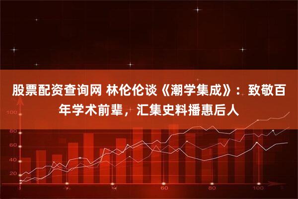 股票配资查询网 林伦伦谈《潮学集成》：致敬百年学术前辈，汇集史料播惠后人