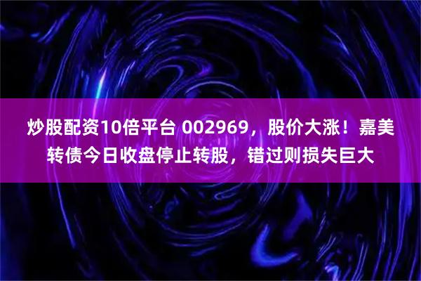 炒股配资10倍平台 002969，股价大涨！嘉美转债今日收盘停止转股，错过则损失巨大