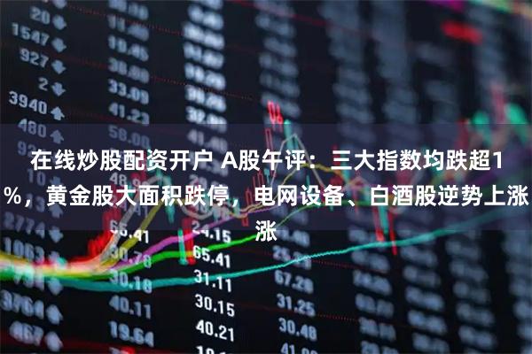 在线炒股配资开户 A股午评：三大指数均跌超1%，黄金股大面积跌停，电网设备、白酒股逆势上涨