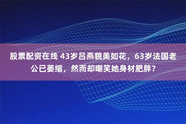 股票配资在线 43岁吕燕貌美如花，63岁法国老公已萎缩，然而却嘲笑她身材肥胖？