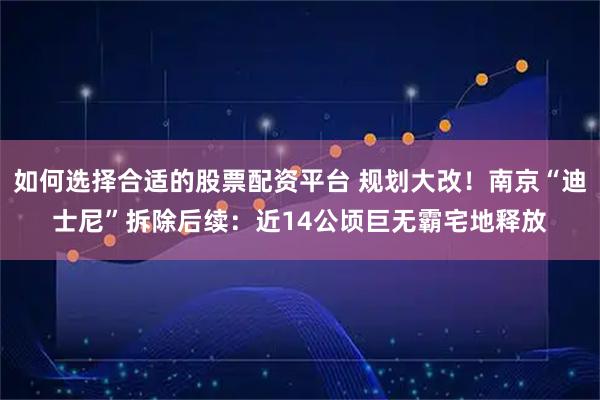 如何选择合适的股票配资平台 规划大改！南京“迪士尼”拆除后续：近14公顷巨无霸宅地释放