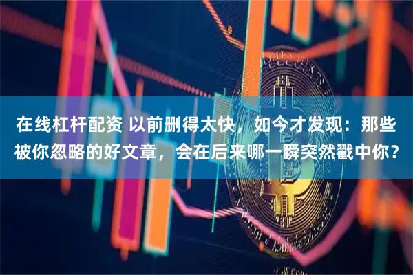 在线杠杆配资 以前删得太快，如今才发现：那些被你忽略的好文章，会在后来哪一瞬突然戳中你？