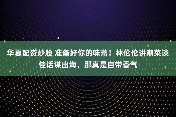 华夏配资炒股 准备好你的味蕾！林伦伦讲潮菜谈佳话谋出海，那真是自带香气